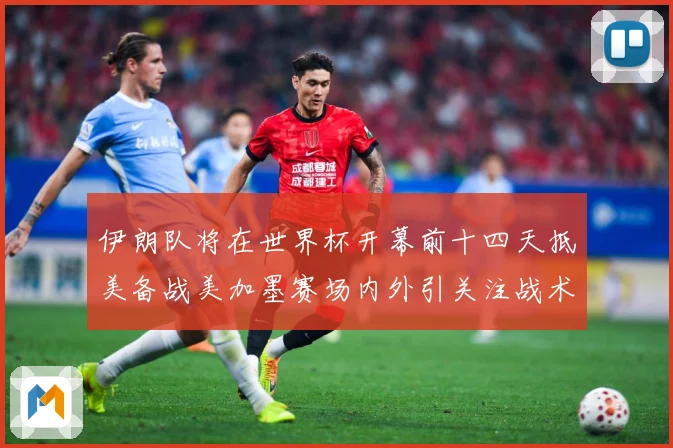 伊朗队将在世界杯开幕前十四天抵美备战美加墨赛场内外引关注战术观察-深度解析