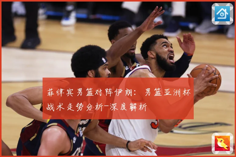 菲律宾男篮对阵伊朗：男篮亚洲杯战术走势分析-深度解析