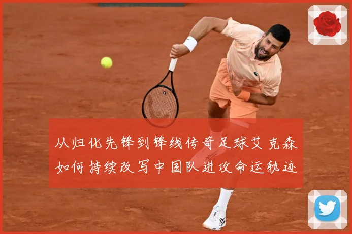 从归化先锋到锋线传奇足球艾克森如何持续改写中国队进攻命运轨迹战术观察-深度解析