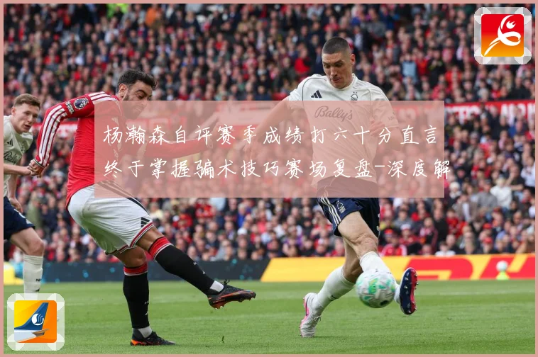 杨瀚森自评赛季成绩打六十分直言终于掌握骗术技巧赛场复盘-深度解析
