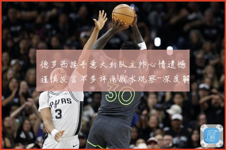 德罗西接手意大利队主帅心情遗憾谨慎发言不多评论战术观察-深度解析
