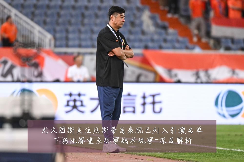 尤文图斯关注厄斯蒂高表现已列入引援名单下场比赛重点观察战术观察-深度解析