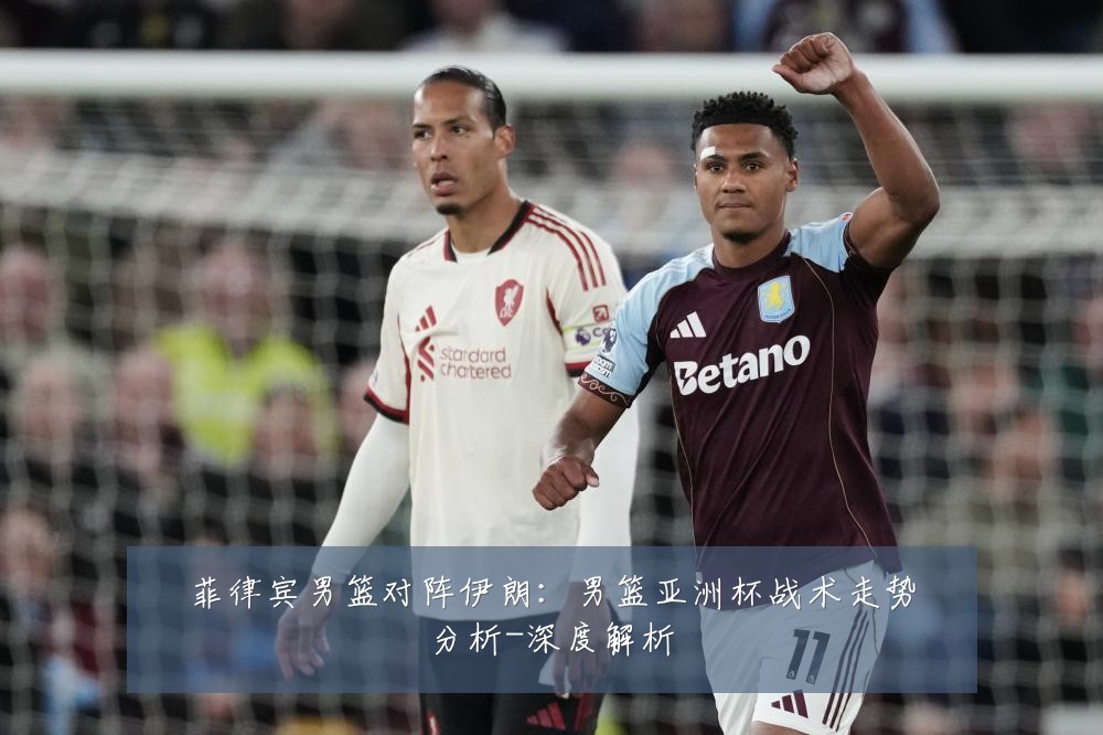 菲律宾男篮对阵伊朗：男篮亚洲杯战术走势分析-深度解析