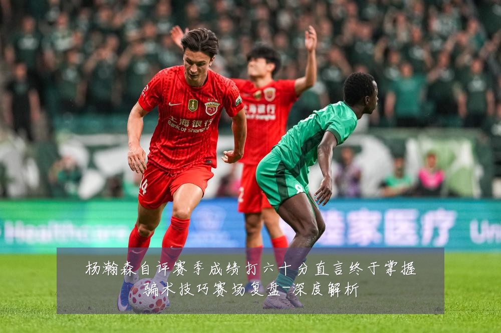 杨瀚森自评赛季成绩打六十分直言终于掌握骗术技巧赛场复盘-深度解析